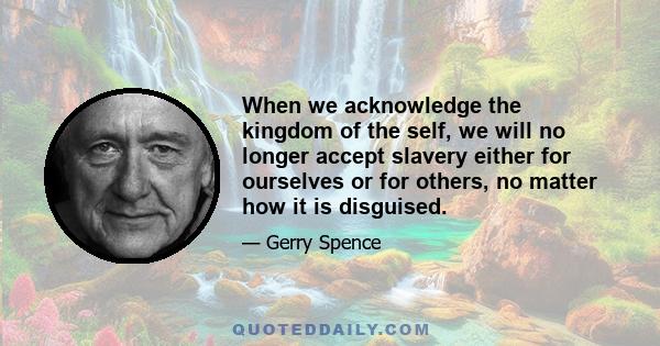 When we acknowledge the kingdom of the self, we will no longer accept slavery either for ourselves or for others, no matter how it is disguised.