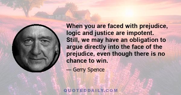 When you are faced with prejudice, logic and justice are impotent. Still, we may have an obligation to argue directly into the face of the prejudice, even though there is no chance to win.