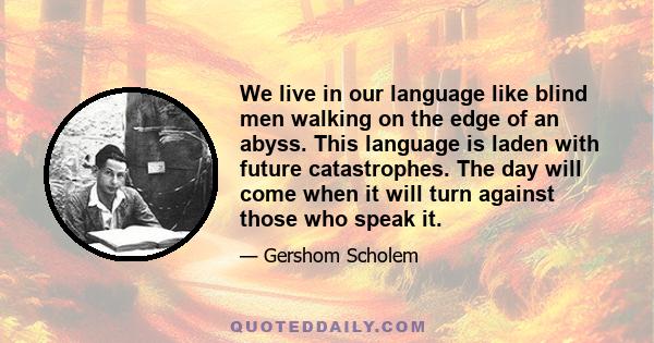 We live in our language like blind men walking on the edge of an abyss. This language is laden with future catastrophes. The day will come when it will turn against those who speak it.