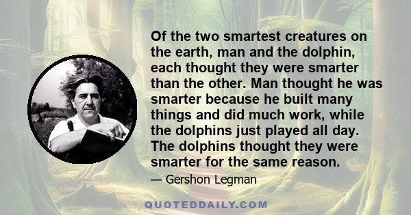 Of the two smartest creatures on the earth, man and the dolphin, each thought they were smarter than the other. Man thought he was smarter because he built many things and did much work, while the dolphins just played