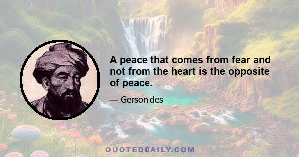 A peace that comes from fear and not from the heart is the opposite of peace.