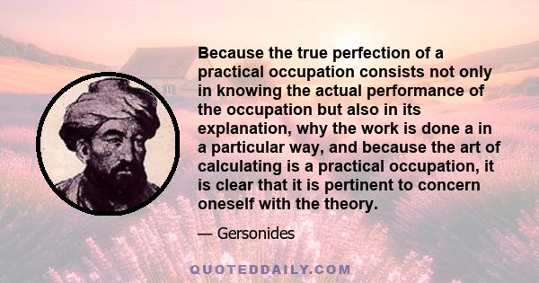 Because the true perfection of a practical occupation consists not only in knowing the actual performance of the occupation but also in its explanation, why the work is done a in a particular way, and because the art of 