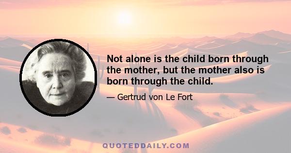 Not alone is the child born through the mother, but the mother also is born through the child.