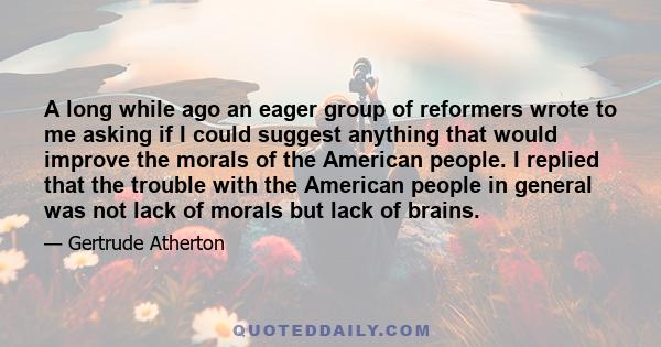 A long while ago an eager group of reformers wrote to me asking if I could suggest anything that would improve the morals of the American people. I replied that the trouble with the American people in general was not