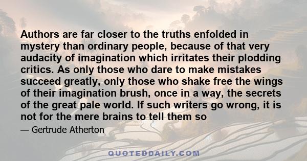 Authors are far closer to the truths enfolded in mystery than ordinary people, because of that very audacity of imagination which irritates their plodding critics. As only those who dare to make mistakes succeed