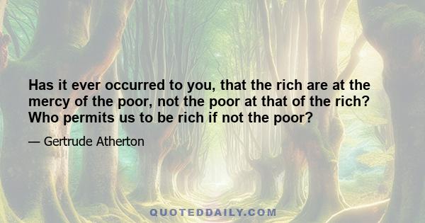 Has it ever occurred to you, that the rich are at the mercy of the poor, not the poor at that of the rich? Who permits us to be rich if not the poor?