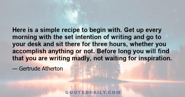 Here is a simple recipe to begin with. Get up every morning with the set intention of writing and go to your desk and sit there for three hours, whether you accomplish anything or not. Before long you will find that you 