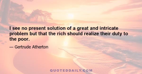 I see no present solution of a great and intricate problem but that the rich should realize their duty to the poor.