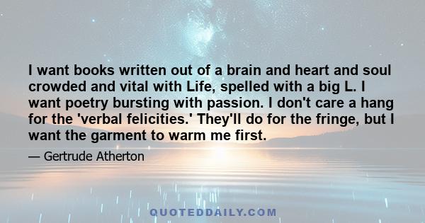 I want books written out of a brain and heart and soul crowded and vital with Life, spelled with a big L. I want poetry bursting with passion. I don't care a hang for the 'verbal felicities.' They'll do for the fringe,