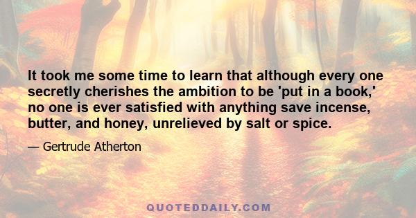 It took me some time to learn that although every one secretly cherishes the ambition to be 'put in a book,' no one is ever satisfied with anything save incense, butter, and honey, unrelieved by salt or spice.