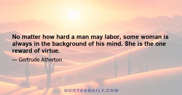 No matter how hard a man may labor, some woman is always in the background of his mind. She is the one reward of virtue.