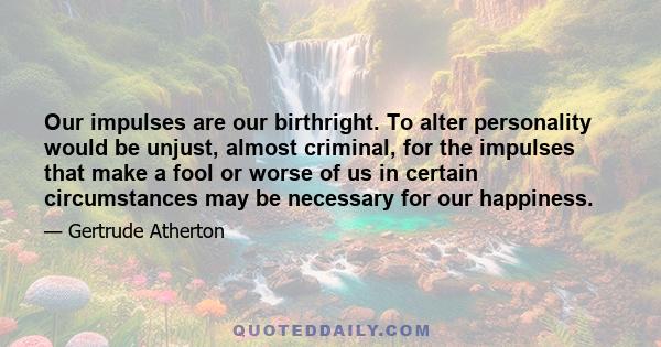 Our impulses are our birthright. To alter personality would be unjust, almost criminal, for the impulses that make a fool or worse of us in certain circumstances may be necessary for our happiness.