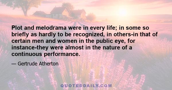 Plot and melodrama were in every life; in some so briefly as hardly to be recognized, in others-in that of certain men and women in the public eye, for instance-they were almost in the nature of a continuous performance.