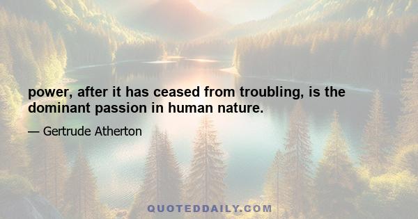 power, after it has ceased from troubling, is the dominant passion in human nature.