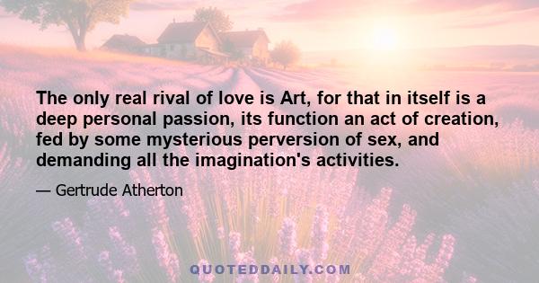 The only real rival of love is Art, for that in itself is a deep personal passion, its function an act of creation, fed by some mysterious perversion of sex, and demanding all the imagination's activities.