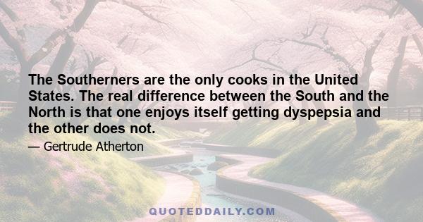 The Southerners are the only cooks in the United States. The real difference between the South and the North is that one enjoys itself getting dyspepsia and the other does not.