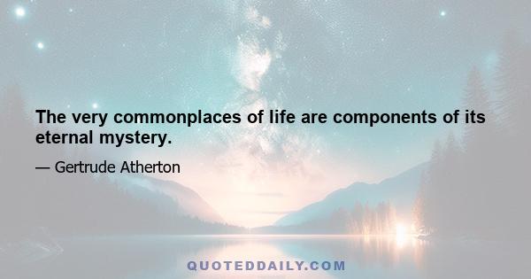 The very commonplaces of life are components of its eternal mystery.