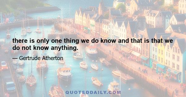 there is only one thing we do know and that is that we do not know anything.