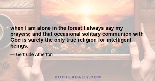 when I am alone in the forest I always say my prayers; and that occasional solitary communion with God is surely the only true religion for intelligent beings.