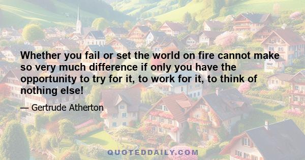 Whether you fail or set the world on fire cannot make so very much difference if only you have the opportunity to try for it, to work for it, to think of nothing else!