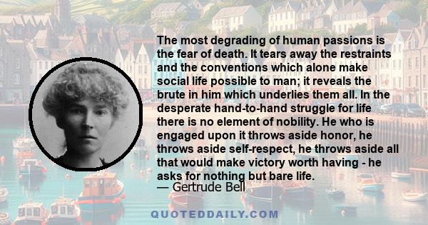 The most degrading of human passions is the fear of death. It tears away the restraints and the conventions which alone make social life possible to man; it reveals the brute in him which underlies them all. In the