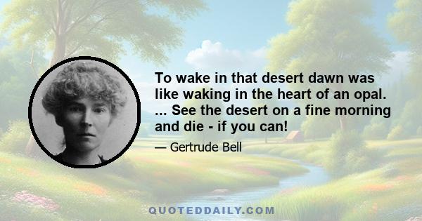 To wake in that desert dawn was like waking in the heart of an opal. ... See the desert on a fine morning and die - if you can!