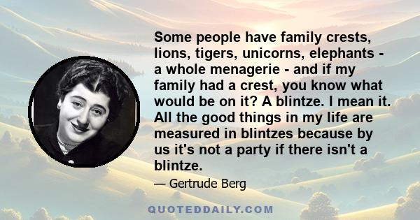 Some people have family crests, lions, tigers, unicorns, elephants - a whole menagerie - and if my family had a crest, you know what would be on it? A blintze. I mean it. All the good things in my life are measured in