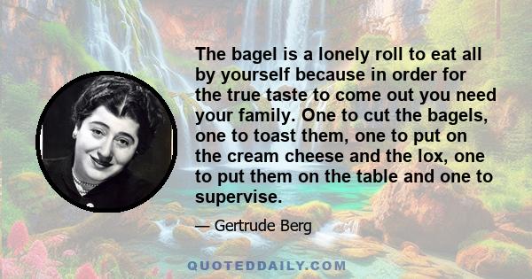 The bagel is a lonely roll to eat all by yourself because in order for the true taste to come out you need your family. One to cut the bagels, one to toast them, one to put on the cream cheese and the lox, one to put