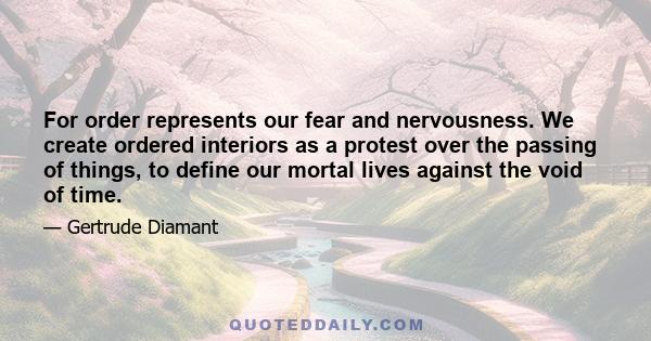 For order represents our fear and nervousness. We create ordered interiors as a protest over the passing of things, to define our mortal lives against the void of time.