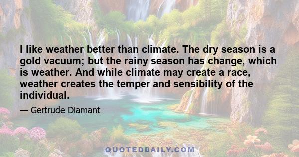 I like weather better than climate. The dry season is a gold vacuum; but the rainy season has change, which is weather. And while climate may create a race, weather creates the temper and sensibility of the individual.