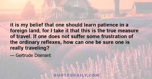 it is my belief that one should learn patience in a foreign land, for I take it that this is the true measure of travel. If one does not suffer some frustration of the ordinary reflexes, how can one be sure one is