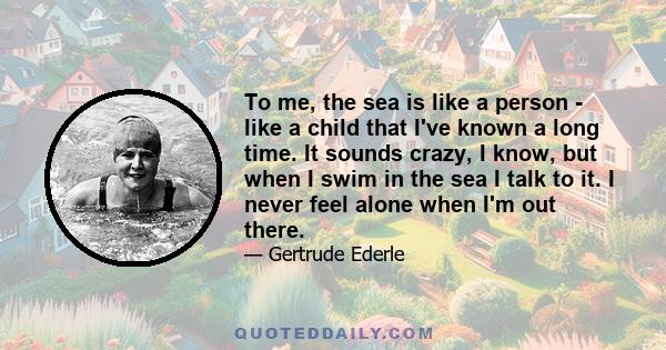 To me, the sea is like a person - like a child that I've known a long time. It sounds crazy, I know, but when I swim in the sea I talk to it. I never feel alone when I'm out there.