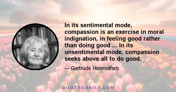 In its sentimental mode, compassion is an exercise in moral indignation, in feeling good rather than doing good ... In its unsentimental mode, compassion seeks above all to do good.