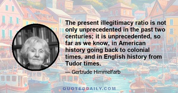 The present illegitimacy ratio is not only unprecedented in the past two centuries; it is unprecedented, so far as we know, in American history going back to colonial times, and in English history from Tudor times.