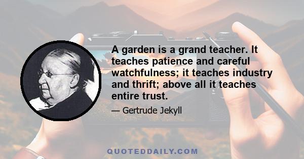 A garden is a grand teacher. It teaches patience and careful watchfulness; it teaches industry and thrift; above all it teaches entire trust.