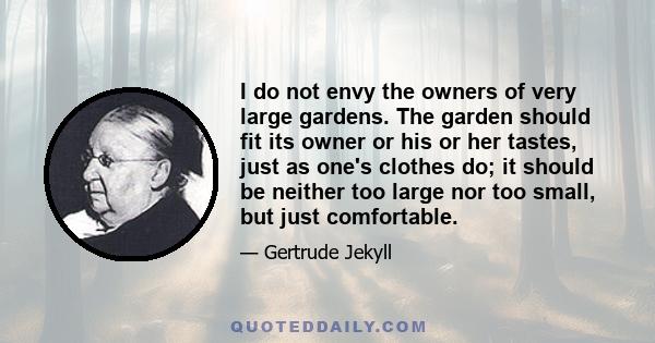 I do not envy the owners of very large gardens. The garden should fit its owner or his or her tastes, just as one's clothes do; it should be neither too large nor too small, but just comfortable.