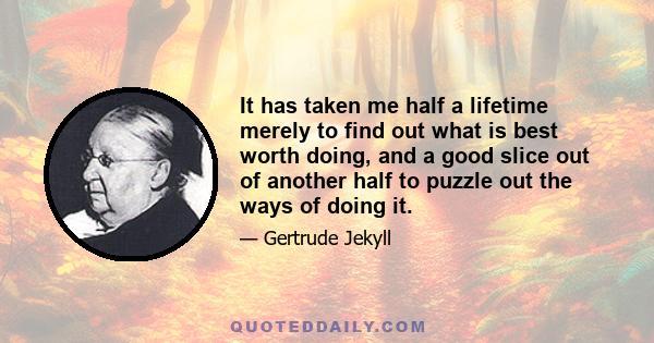 It has taken me half a lifetime merely to find out what is best worth doing, and a good slice out of another half to puzzle out the ways of doing it.