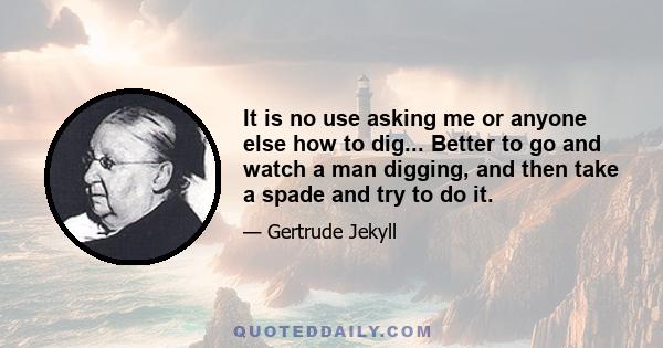 It is no use asking me or anyone else how to dig... Better to go and watch a man digging, and then take a spade and try to do it.