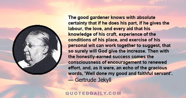 The good gardener knows with absolute certainty that if he does his part, if he gives the labour, the love, and every aid that his knowledge of his craft, experience of the conditions of his place, and exercise of his