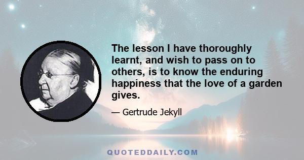 The lesson I have thoroughly learnt, and wish to pass on to others, is to know the enduring happiness that the love of a garden gives.