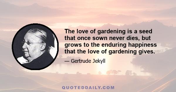 The love of gardening is a seed that once sown never dies, but grows to the enduring happiness that the love of gardening gives.