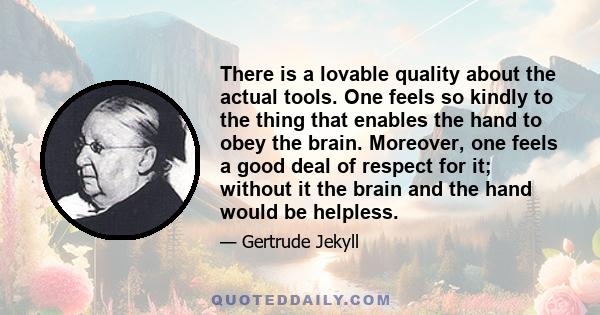 There is a lovable quality about the actual tools. One feels so kindly to the thing that enables the hand to obey the brain. Moreover, one feels a good deal of respect for it; without it the brain and the hand would be