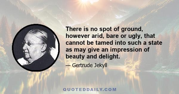 There is no spot of ground, however arid, bare or ugly, that cannot be tamed into such a state as may give an impression of beauty and delight.