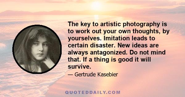 The key to artistic photography is to work out your own thoughts, by yourselves. Imitation leads to certain disaster. New ideas are always antagonized. Do not mind that. If a thing is good it will survive.