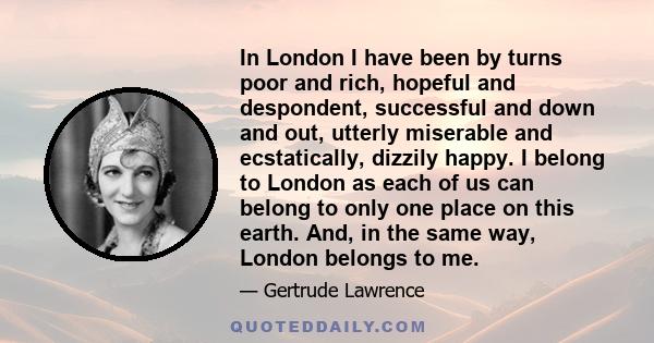 In London I have been by turns poor and rich, hopeful and despondent, successful and down and out, utterly miserable and ecstatically, dizzily happy. I belong to London as each of us can belong to only one place on this 