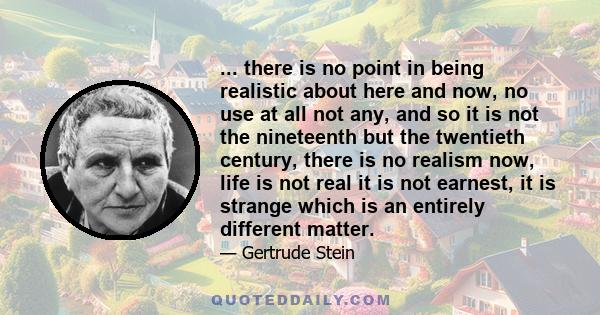 ... there is no point in being realistic about here and now, no use at all not any, and so it is not the nineteenth but the twentieth century, there is no realism now, life is not real it is not earnest, it is strange