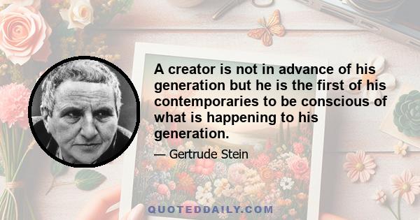 A creator is not in advance of his generation but he is the first of his contemporaries to be conscious of what is happening to his generation.