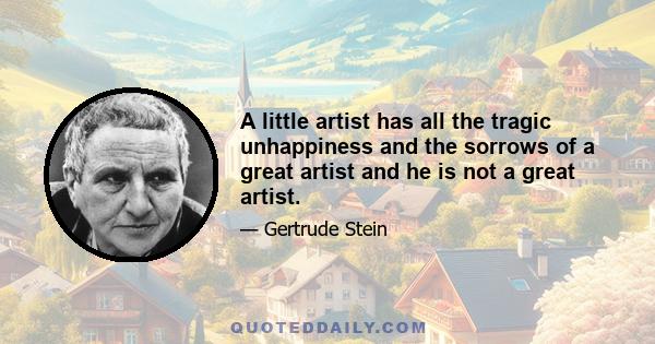 A little artist has all the tragic unhappiness and the sorrows of a great artist and he is not a great artist.