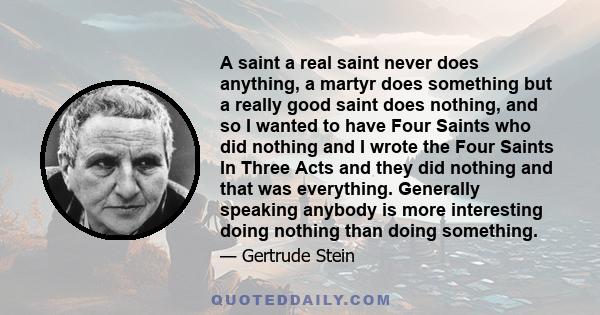 A saint a real saint never does anything, a martyr does something but a really good saint does nothing, and so I wanted to have Four Saints who did nothing and I wrote the Four Saints In Three Acts and they did nothing