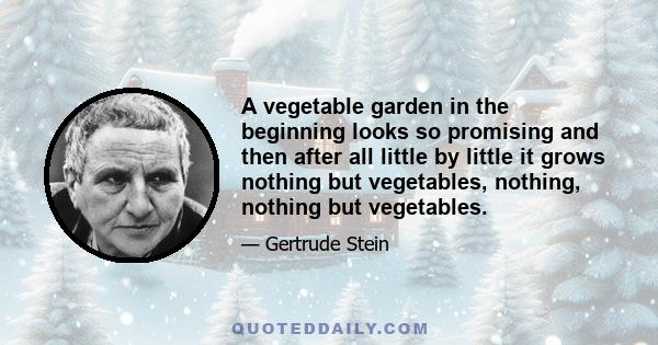 A vegetable garden in the beginning looks so promising and then after all little by little it grows nothing but vegetables, nothing, nothing but vegetables.